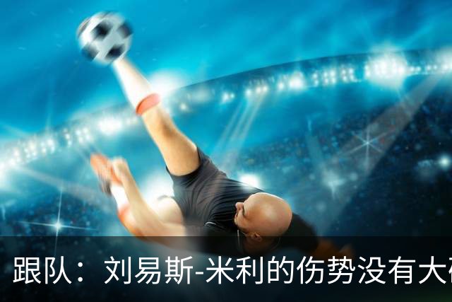 跟队：刘易斯-米利的伤势没有大碍，下周回俱乐部恢复训练